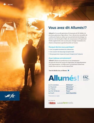 20 | FAC.CA/AGRISUCCES
DE FAC
Allumés! est la nouvelle génération d’événements de FAC dédiée à la
prochaine génération d’agriculteurs. Vous y découvrirez une palette de
conférenciers hauts en couleur qui vous permettront de recharger vos
batteries et de faire le plein d’idées, de connaissances et d’inspiration!
Profitez également de cette occasion pour échanger et réseauter avec
d’autres entrepreneurs agricoles branchés sur l’avenir.
Pourquoi devriez-vous y participer?
•  Une incroyable brochette de conférenciers
•  Une occasion de réseautage exceptionnelle
• Des perspectives uniques de la part d’experts de l’industrie
À qui s’adresse cet événement?
Allumés! s’adresse aux producteurs et aux entrepreneurs
de moins de 40 ans des secteurs de l’agriculture, de l’agroalimentaire
et de l’agroentreprise. Les billets pour cet événement exclusif sont
limités, alors inscrivez-vous dès aujourd’hui!
Tous les détails à fac.ca/Allumes.  n
Vous avez dit Allumés!?
Le 22 novembre		 Kitchener*	
Le 16 janvier		 Edmonton*	
Le 7 février 		 Winnipeg*	
Les 9 et 10 février	 Truro*		
Le 4 avril		 Saint-Hyacinthe
Avec l’appui de
ignite
Allumés!
*Présentations en anglais
 