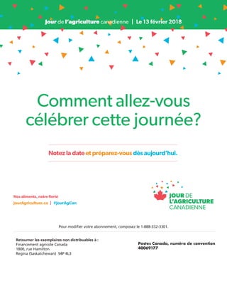 Notezladateetpréparez-vousdèsaujourd’hui.
Jour de l’agriculture canadienne  |  Le 13 février 2018
Nos aliments, notre fierté
JourAgriculture.ca  |  #JourAgCan
Comment allez-vous
célébrer cette journée?
Pour modifier votre abonnement, composez le 1-888-332-3301.
Retourner les exemplaires non distribuables à :
Financement agricole Canada
1800, rue Hamilton
Regina (Saskatchewan) S4P 4L3
Postes Canada, numéro de convention
40069177
 
