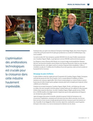 NOVEMBRE 2017  |  5
PROFIL DE PRODUCTEURS
Seulement deux ans après avoir démarré l’entreprise South Ridge Maple, Zak et Karen Hargrove
croient bien qu’ils pourraient être les plus gros producteurs au monde de l’emblématique sirop
sucré canadien.
Lors de la récolte 2017, leur entreprise a produit 900 000 livres de sirop d’érable conjointement
avec Canadian Organic Maple, ce qui équivaut à environ 900 000 canettes de boisson gazeuse.
Les Hargrove vivent à Florenceville-Bristol, où se trouve le siège social mondial des Aliments
McCain, non loin de la frontière entre le Maine et le Nouveau-Brunswick. Située au cœur du pays
de la pomme de terre, cette région rurale est couverte d’épaisses forêts inexploitées. Celles-ci
s’étendent sur plus de 15 millions des 18 millions d’acres de la province, dont environ la moitié est
la propriété de la Couronne.
Dérapage du plan d’affaires
Le plan d’affaires initial du couple prévoyait l’acquisition de Canadian Organic Maple, l’entreprise
acéricole des parents de Zak, Gus et Sandra. Ceux-ci avaient démarré l’érablière en 1999 et
maintenu une croissance appréciable. Zak et Karen avaient préparé un contrat d’achat et amorcé
le processus de relève lorsqu’à peine quelques semaines plus tard, la tempête post-tropicale Arthur
a déferlé sur les Maritimes.
L’endroit où est située l’entreprise Canadian Organic Maple, Divide, a été balayé par des vents
en rafales, des mini-tornades et de fortes pluies; cocktail météo qui s’est soldé par le déracinement
d’arbres dans toutes les directions. Au total, Canadian Organic Maple a perdu environ 38 000
de ses 140 000 entailles et les dégâts étaient si importants que les deux générations de Hargrove
ont réévalué leurs plans d’affaires.
Après de longues discussions, la famille a décidé de reporter l’achat de l’entreprise et de
reconstruire l’exploitation, constatant qu’ils devaient unir leurs efforts ainsi que ceux de tous
leurs ouvriers et avoir recours à la plus grande partie de leurs ressources pour tout remettre en
état. Ensemble, ils ont dégagé des arbres renversés, réparé des canalisations, assuré la gestion
de la paie et des stocks, et ce, tout en maintenant les relations avec les clients.
L’optimisation
des améliorations
technologiques
est cruciale pour
la croissance dans
cette industrie
hautement
imprévisible.
 