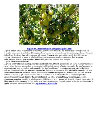 http://www.farmacianaturala.com/agrisul/agrisul.html
Agrisul este un arbust cu o inaltime, la maturitate, cuprinsa intre 60 si 150 cm. Ramurile sale sunt spinoase, iar
frunzele, paroase, au forma lobata. Florile, de culoare verzuie sau roscata, de mici dimensiuni, apar la baza frunzelor
in lunile aprilie si mai. Fructele, cunoscute sub numele de agrise, sunt comestibile, gustul fiind dulce-acrisor.
Agrisul este raspandit in paduri si tufarisuri din regiunea montana pana la cea subalpina. In tratamente
naturiste,sunt folosite fructele plantei. Fructele se pot recolta in lunile iulie si august.
Agrisul-Tratamente Naturiste
Agrisele sunt fructe mult cautate pentru tratamente naturiste. Datorita continutului lor, foarte bogat in vitamine si
saruri minerale, sunt recomandate in alimentatia copiilor, fiind socotite „fructul vacantelor de vara” petrecute la
munte (agrisele sunt un excelent tonic-aperitiv, dar si un bun digestiv). In tratamente naturiste, agrisele sunt
utilizate datorita calitatilor lor laxative si depurative. Au efecte, de asemenea, si in suferintele reumatice, in guta,
in afectiunile cardiace. Totodata, sunt un bun regulator al activitatii digestive si hepatice, precum si un diuretic
natural si eficient. Agrisele sunt recomandate, cu incredere, si in curele de slabire. In uz intern,agrisul se
administreaza in tratarea atoniilor digestive,inflamatii ale cailor urinare,litiaze,reumatism,guta. Pentru
stimularea functiilor hepatice se administreaza 100-200g pe zi in 3-4 reprize sub forma de compot. Pentru obezi si
hipertensivi se tine o cura cu 1kg de agrise pe zi o data pe saptamana cu precizarea ca in ziua in care tinem cura de
agrise nu trebuie consumat altceva. >>> Agrisul Planta Medicinala
 