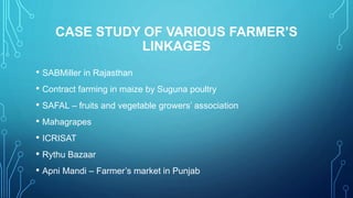 CASE STUDY OF VARIOUS FARMER’S
LINKAGES
• SABMiller in Rajasthan
• Contract farming in maize by Suguna poultry
• SAFAL – fruits and vegetable growers’ association
• Mahagrapes
• ICRISAT
• Rythu Bazaar
• Apni Mandi – Farmer’s market in Punjab
 