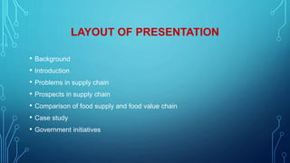 LAYOUT OF PRESENTATION
• Background
• Introduction
• Problems in supply chain
• Prospects in supply chain
• Comparison of food supply and food value chain
• Case study
• Government initiatives
 
