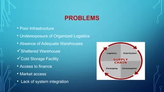 PROBLEMS
• Poor Infrastructure
• Underexposure of Organized Logistics
• Absence of Adequate Warehouses
Sheltered Warehouse
Cold Storage Facility
• Access to finance
• Market access
• Lack of system integration
 