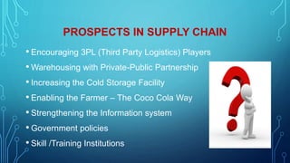 PROSPECTS IN SUPPLY CHAIN
• Encouraging 3PL (Third Party Logistics) Players
• Warehousing with Private-Public Partnership
• Increasing the Cold Storage Facility
• Enabling the Farmer – The Coco Cola Way
• Strengthening the Information system
• Government policies
• Skill /Training Institutions
 