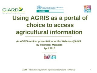 Using AGRIS as a portal of choice
to access agricultural information
An AGRIS webinar presentation for the Webinars@AIMS
by Thembani Malapela
April 2016
AGRIS - International System for Agricultural Science and Technology 1
 