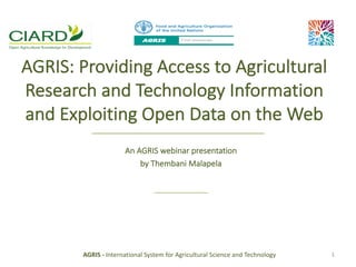 AGRIS:	Providing	Access	to	Agricultural	
Research	and	Technology	Information	
and	Exploiting	Open	Data	on	the	Web
An	AGRIS	webinar	presentation
by	Thembani	Malapela
AGRIS	- International	System	for	Agricultural	Science	and	Technology 1
 