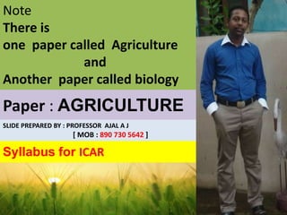 Paper : AGRICULTURE
Syllabus for ICAR
Note
There is
one paper called Agriculture
and
Another paper called biology
SLIDE PREPARED BY : PROFESSOR AJAL A J
[ MOB : 890 730 5642 ]
 