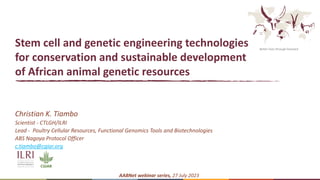 Better lives through livestock
Stem cell and genetic engineering technologies
for conservation and sustainable development
of African animal genetic resources
Christian K. Tiambo
Scientist - CTLGH/ILRI
Lead - Poultry Cellular Resources, Functional Genomics Tools and Biotechnologies
ABS Nagoya Protocol Officer
c.tiambo@cgiar.org
AABNet webinar series, 27 July 2023
 