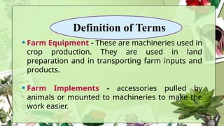 Definition of Terms
•Farm Equipment - These are machineries used in
crop production. They are used in land
preparation and in transporting farm inputs and
products.
•Farm Implements - accessories pulled by
animals or mounted to machineries to make the
work easier.
 