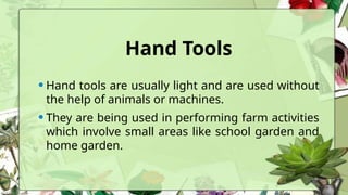 Hand Tools
•Hand tools are usually light and are used without
the help of animals or machines.
•They are being used in performing farm activities
which involve small areas like school garden and
home garden.
 