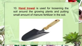 10. Hand trowel is used for loosening the
soil around the growing plants and putting
small amount of manure fertilizer in the soil.
 