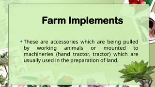Farm Implements
•These are accessories which are being pulled
by working animals or mounted to
machineries (hand tractor, tractor) which are
usually used in the preparation of land.
 