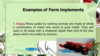 Examples of Farm Implements
1. Plows.Plows pulled by working animals are made of either
a combination of metal and wood or pure metal. They are
used to till areas with a shallower depth than that of the disc
plows which are pulled by tractors.
Native
Plow
Disc Plow
 
