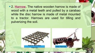 •2. Harrow. The native wooden harrow is made of
wood with a metal teeth and pulled by a carabao
while the disc harrow is made of metal mounted
to a tractor. Harrows are used for tilling and
pulverizing the soil.
Native Wooden
Harrow
Disc Harrow
 