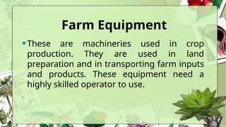 Farm Equipment
•These are machineries used in crop
production. They are used in land
preparation and in transporting farm inputs
and products. These equipment need a
highly skilled operator to use.
 