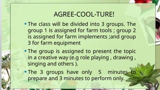 AGREE-COOL-TURE!
•The class will be divided into 3 groups. The
group 1 is assigned for farm tools ; group 2
is assigned for farm implements ;and group
3 for farm equipment
•The group is assigned to present the topic
in a creative way (e.g role playing , drawing ,
singing and others ).
•The 3 groups have only 5 minutes to
prepare and 3 minutes to perform only.
 