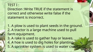 TEST I :
Direction :Write TRUE if the statement is
correct and otherwise write false if the
statement is incorrect.
1. A plow is used to plant seeds in the ground.
2. A tractor is a large machine used to pull
farm equipment.
3. A rake is used to gather hay or leaves.
4. A hoe is used to dig holes for planting.
5. A sprinkler system is used to water crops.
 