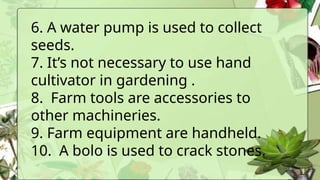 6. A water pump is used to collect
seeds.
7. It’s not necessary to use hand
cultivator in gardening .
8. Farm tools are accessories to
other machineries.
9. Farm equipment are handheld.
10. A bolo is used to crack stones.
 