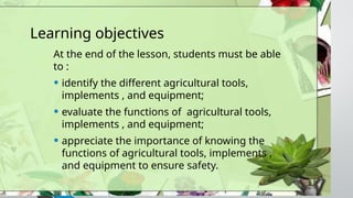 Learning objectives
At the end of the lesson, students must be able
to :
• identify the different agricultural tools,
implements , and equipment;
• evaluate the functions of agricultural tools,
implements , and equipment;
• appreciate the importance of knowing the
functions of agricultural tools, implements ,
and equipment to ensure safety.
 