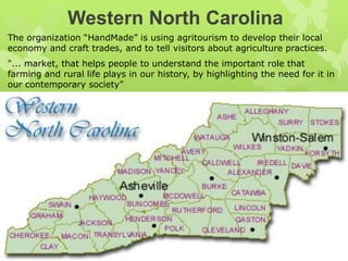 Western North Carolina
The organization “HandMade” is using agritourism to develop their local
economy and craft trades, and to tell visitors about agriculture practices.
"... market, that helps people to understand the important role that
farming and rural life plays in our history, by highlighting the need for it in
our contemporary society”
 