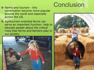 Conclusion Farms and tourism - this
combination become more popular
around the world and especially
across the US.
 Agritourism-oriented farms can
serve an important function: help to
educate people about the critical
roles that farms and farmers play in
our society.
 