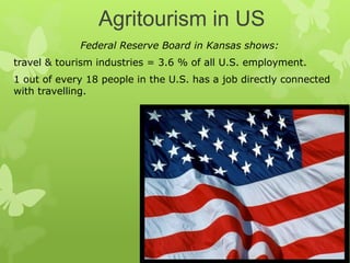 Agritourism in US
Federal Reserve Board in Kansas shows:
travel & tourism industries = 3.6 % of all U.S. employment.
1 out of every 18 people in the U.S. has a job directly connected
with travelling.
 