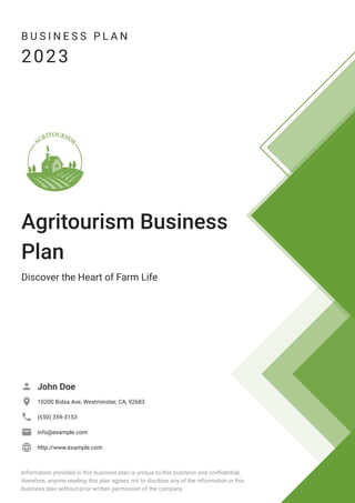 B U S I N E S S P L A N
2023
Agritourism Business
Plan
Discover the Heart of Farm Life
John Doe

10200 Bolsa Ave, Westminster, CA, 92683

(650) 359-3153

info@example.com

http://www.example.com

Information provided in this business plan is unique to this business and confidential;
therefore, anyone reading this plan agrees not to disclose any of the information in this
business plan without prior written permission of the company.
 