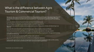 What is the difference between Agro
Tourism & CommercialTourism?
1. Agro-tourism also a tourism business but it is deferent from the common tourism because it has a base of agriculture and
rural lifestyle. Generally tourism has provided to see and enjoy the natural places as well as some heritages. But, agro-
tourism includes experience, education and cultural transformation. It vary special from general tourism in the following
manner:
2. It provides pollution and noise free sites for travel and tourism at rural background.
3. The cost of food, accommodation, recreation and travel is minimum in agro-tourism
4. Agro-tourism can satisfy the curiosity of urban peoples about sources of food, plants, animals, and industrial agro-raw
materials.
5. It provides information about the rural handicrafts, languages, culture, tradition, dresses and lifestyle.
6. A family environment at the tourist place, is one of the most important characteristics in the agro- tourism
7. In the agotour, tourists not only see and watch agriculture farms but also they can participate in the agricultural activities
and experience the farming.
8. It provides natural situations to watching, Birds, animals, water bodies etc
9. Agro-tourism could create awareness about rural life and knowledge about agriculture
10. It also provides opportunity for education through experience of farming and knowledge about the rural life including
entertainment. Agro-tourism is an instrument of urban-rural connectivity through the tours.
Friday, September
30, 2016
Presented By: Aum Consultants, Mumbai
13
 