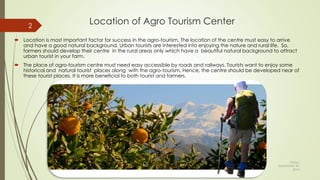 Location of Agro Tourism Center
 Location is most important factor for success in the agro-tourism. The location of the centre must easy to arrive
and have a good natural background. Urban tourists are interested into enjoying the nature and rural life. So,
farmers should develop their centre in the rural areas only which have a beautiful natural background to attract
urban tourist in your farm.
 The place of agro-tourism centre must need easy accessible by roads and railways. Tourists want to enjoy some
historical and natural tourist places along with the agro-tourism. Hence, the centre should be developed near of
these tourist places. It is more beneficial to both tourist and farmers.
Friday,
September 30,
2016
Presented By: Aum Consultants, Mumbai
2
 