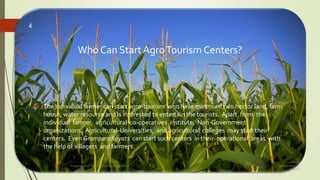 Who Can Start AgroTourism Centers?
 The individual farmer can start agro-tourism who have minimum two hector land, farm
house, water resource and is interested to entertain the tourists. Apart from the
individual farmer, agricultural co-operatives institute, Non-Government
organizations, Agricultural Universities, and agricultural colleges may start their
centers. Even Grampanchayats can start such centers in their operational areas with
the help of villagers and farmers.
Friday,
September 30,
2016
Presented By: Aum Consultants, Mumbai
4
 