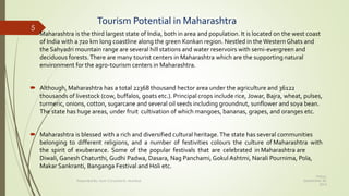 Tourism Potential in Maharashtra
 Maharashtra is the third largest state of India, both in area and population. It is located on the west coast
of India with a 720 km long coastline along the green Konkan region. Nestled in the Western Ghats and
the Sahyadri mountain range are several hill stations and water reservoirs with semi-evergreen and
deciduous forests.There are many tourist centers in Maharashtra which are the supporting natural
environment for the agro-tourism centers in Maharashtra.
 Although, Maharashtra has a total 22368 thousand hector area under the agriculture and 36122
thousands of livestock (cow, buffalos, goats etc.). Principal crops include rice, Jowar, Bajra, wheat, pulses,
turmeric, onions, cotton, sugarcane and several oil seeds including groundnut, sunflower and soya bean.
The state has huge areas, under fruit cultivation of which mangoes, bananas, grapes, and oranges etc.
 Maharashtra is blessed with a rich and diversified cultural heritage.The state has several communities
belonging to different religions, and a number of festivities colours the culture of Maharashtra with
the spirit of exuberance. Some of the popular festivals that are celebrated in Maharashtra are
Diwali, Ganesh Chaturthi, Gudhi Padwa, Dasara, Nag Panchami, Gokul Ashtmi, Narali Pournima, Pola,
Makar Sankranti, Banganga Festival and Holi etc.
Friday,
September 30,
2016
Presented By: Aum Consultants, Mumbai
5
 