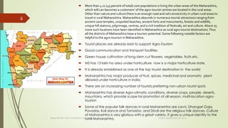  More than 4.11 (43 percent of total) core populations is living the urban areas of the Maharashtra,
which will can becomes a customers’ of the agro-tourist centres are located in the rural areas.
Other than nature and culture there is an enough road and rail connectivity in urban rural areas to
travel in rural Maharashtra. Maharashtra abounds in numerous tourist attractions ranging from
ancient cave temples, unspoiled beaches, ancient forts and monuments, forests and wildlife,
unique hill stations, pilgrimage, centres, and a rich tradition of festivals, art and culture. About 25
more such locations have been identified in Maharashtra as rural agro-tourist destinations.Thus
all the districts of Maharashtra have a tourism potential. Some following notable factors are
helpful to the agro-tourism in Maharashtra.
 Tourist places are already exist to support Agro-Tourism
 Good communication and transport facilities
 Green house cultivation of long stem cut flowers, vegetables, fruits etc.
 MS has 13 lakh ha area under horticulture now is a major horticulture state.
 It is already established as one of the top tourist destination in the world
 Maharashtra has major producer of fruit, spices, medicinal and aromatic plant
allowed under horticulture in India.
 There are an increasing number of tourists preferring non-urban tourist spots
 Maharashtra has diverse Agro-climatic conditions, diverse crops, people, deserts,
mountains, which provide scope for promotion of all season, multi-location agro-
tourism
 Some of the popular folk dances in rural Maharashtra are Lavni, Dhangari Gaja,
Povadas, Koli dance and Tamasha. and Dindi are the religious folk dances. Culture
of Maharashtra is very glorious with a great variety. It gives a unique identity to the
rural Maharashtra. Friday, September 30, 2016Presented By: Aum Consultants, Mumbai
6
 