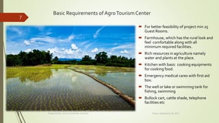 Basic Requirements of AgroTourism Center
 For better feasibility of project min 25
Guest Rooms.
 Farmhouse, which has the rural look and
feel comfortable along with all
minimum required facilities.
 Rich resources in agriculture namely
water and plants at the place.
 Kitchen with basic cooking equipments
for cooking food.
 Emergency medical cares with first aid
box.
 The well or lake or swimming tank for
fishing, swimming
 Bullock cart, cattle shade, telephone
facilities etc
Friday, September 30, 2016Presented By: Aum Consultants, Mumbai
7
 