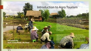 Introduction to AgroTourism
 Tourism is now well recognized as an engine of
growth in the various economies in the world. Several
countries have transformed their economies by
developing their tourism potential.Tourism has great
capacity to generate large-scale employment and
additional income sources to the skilled and
unskilled.Today the concept of traditional tourism
has been changed. Some new areas of the tourism
have been emerged like Agro-Tourism. Promotion of
tourism would bring many direct and indirect benefits
to the people.
 Agro-tourism is an innovative agricultural activity
related to tourism and agriculture both. It has a great
capacity to create additional source of income and
employment opportunities to the farmers.
Maharashtra is one of the major tourist centers in the
India and there is large scope and great potential to
develop agro-tourism.
1
Presented By:
Aum Consultants, Mumbai
 