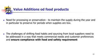 Value Additions od food products
 Need for processing or preservation - to maintain the supply during the year and
in particular to preserve for periods when supplies are low.
 The challenges of shifting food habits and sourcing from local suppliers need to
be addressed in a way that meets commercial needs and customer preferences
and ensure compliance with food and safety requirement
13
 