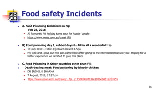 Food safety Incidents
 A. Food Poisoning Incidences in Fiji
Feb 28, 2018
 A) Romantic Fiji holiday turns sour for Aussie couple
 https://www.news.com.au/travel /fiji
 B) Food poisoning day 1, robbed days 6.. All in all a wonderful trip.
 19 July 2010 – Hilton Fiji Beach Resort & Spa
 My wife and I plus our two kids came here after going to the intercontinental last year. Hoping for a
better experience we decided to give this place
 C. Food Poisoning in Other countries other than Fiji
 Death-dealing meat: Food poisoning by bloody chicken
 DR SUSHIL K SHARMA
 7 August, 2018, 12:12 pm
 ttps://www.news.com.au/travel/...fiji.../173db0b7d437e103be6881a264555
16
 