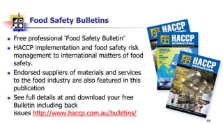Food Safety Bulletins
 Free professional ‘Food Safety Bulletin’
 HACCP implementation and food safety risk
management to international matters of food
safety.
 Endorsed suppliers of materials and services
to the food industry are also featured in this
publication
 See full details at and download your free
Bulletin including back
issues http://www.haccp.com.au/bulletins/
49
 