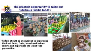 The greatest opportunity to taste our
nutritious Pacific food? :
-
Visitors should be encouraged to experience
the local foods, fruits, introduced to local
cuisine and experience the island food
preparation
 