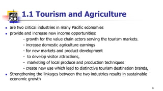 1.1 Tourism and Agriculture
 are two critical industries in many Pacific economies
 provide and increase new income opportunities:
- growth for the value chain actors serving the tourism markets.
- increase domestic agriculture earnings
- for new markets and product development
- to develop visitor attractions,
- marketing of local produce and production techniques
- create new use which lead to distinctive tourism destination brands,
 Strengthening the linkages between the two industries results in sustainable
economic growth
6
 