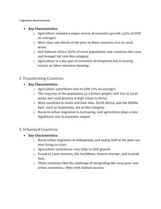 1. Agriculture-Based Countries
• Key Characteristics:
o Agriculture remains a major source of economic growth (32% of GDP
on average).
o More than two-thirds of the poor in these countries live in rural
areas.
o Sub-Saharan Africa (82% of rural population) and countries like Laos
and Senegal fall into this category.
o Agriculture is a key part of economic development but is heavily
reliant on labor-intensive farming.
2. Transforming Countries
• Key Characteristics:
o Agriculture contributes less to GDP (7% on average).
o The majority of the population (2.2 billion people) still live in rural
areas, but rural poverty is high (close to 80%).
o Most countries in South and East Asia, North Africa, and the Middle
East, such as Guatemala, are in this category.
o Rural-to-urban migration is increasing, and agriculture plays a less
significant role in economic output.
3. Urbanized Countries
• Key Characteristics:
o Rural-urban migration is widespread, and nearly half of the poor are
now living in cities.
o Agriculture contributes very little to GDP growth.
o Found in Latin America, the Caribbean, Eastern Europe, and Central
Asia.
o These countries face the challenge of integrating the rural poor into
urban economies, often with limited success.
 