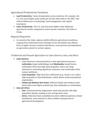Agricultural Productivity Variations
• Land Productivity: Varies dramatically across countries. For example, the
U.S. has much higher grain yields per hectare than India or the DRC. This
reflects differences in technology, land management, and capital
investment.
• Labor Productivity: The U.S. also has much higher value added per
agricultural worker compared to lower-income countries, like India or
Congo.
Regional Disparities
• In countries like India, regions exhibit different agricultural conditions,
ranging from modernized areas (Punjab) to less developed ones (Bihar).
Even in higher-income countries like Mexico, rural poverty and dependence
on agriculture persist in certain regions.
Traditional and Peasant Agriculture in Latin America, Asia, and Africa
• Latin America:
o Latin America is characterized by a dual agricultural structure:
Latifundios (large landholdings) and Minifundios (small farms).
Latifundios often have high land inequality, with a few large
landowners controlling significant resources, and minifundios often
remain inefficient.
o Land Inequality: High land Gini coefficients (e.g., Brazil 0.77) reflect
high inequality in land distribution, which affects social and political
organization.
o Family and Medium-Size Farms: Efficient family and medium-sized
farms often have higher productivity than latifundios or minifundios.
• Asia and Africa:
o Asia: Characterized by fragmented, small land parcels with high
population density, leading to low average farm sizes.
o Africa: Historical land availability has led to different patterns of land
distribution, and countries in Africa exhibit varying levels of
agricultural development.
 