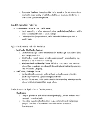 o Economic Dualism: In regions like Latin America, the shift from large
estates to more family-oriented and efficient medium-size farms is
critical for agricultural growth.
Land Distribution Patterns
• Land Lorenz Curves & Gini Coefficients:
o Land inequality is often measured using Land Gini coefficients, which
show the concentration of landholdings.
o In many developing countries, land sizes are shrinking as land is
subdivided.
Agrarian Patterns in Latin America
• Latifundio-Minifundio System:
o Latifundios (large farms) are inefficient due to high transaction costs
and low productivity.
o Minifundios (small farms) are often economically unproductive but
are crucial for subsistence farming.
o Medium-sized and Family Farms: Efficient in terms of land use and
labor, they contribute significantly to agricultural output in countries
like Brazil and Uruguay.
• Inefficiency in Large Farms:
o Latifundios often remain underutilized as landowners prioritize
political power over agricultural productivity.
o Smaller farms tend to be more efficient because they leverage family
labor, which is cheaper than hired labor.
Latin America's Agricultural Development
• Challenges:
o Despite growth in non-traditional exports (e.g., fruits, wines), rural
inequality remains high.
o Historical legacies of colonialism (e.g., exploitation of indigenous
people) continue to affect land distribution and economic
development.
 