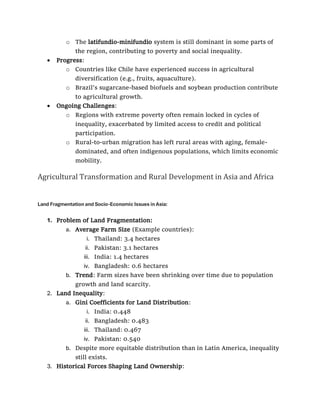 o The latifundio-minifundio system is still dominant in some parts of
the region, contributing to poverty and social inequality.
• Progress:
o Countries like Chile have experienced success in agricultural
diversification (e.g., fruits, aquaculture).
o Brazil's sugarcane-based biofuels and soybean production contribute
to agricultural growth.
• Ongoing Challenges:
o Regions with extreme poverty often remain locked in cycles of
inequality, exacerbated by limited access to credit and political
participation.
o Rural-to-urban migration has left rural areas with aging, female-
dominated, and often indigenous populations, which limits economic
mobility.
Agricultural Transformation and Rural Development in Asia and Africa
Land Fragmentation and Socio-Economic Issues in Asia:
1. Problem of Land Fragmentation:
a. Average Farm Size (Example countries):
i. Thailand: 3.4 hectares
ii. Pakistan: 3.1 hectares
iii. India: 1.4 hectares
iv. Bangladesh: 0.6 hectares
b. Trend: Farm sizes have been shrinking over time due to population
growth and land scarcity.
2. Land Inequality:
a. Gini Coefficients for Land Distribution:
i. India: 0.448
ii. Bangladesh: 0.483
iii. Thailand: 0.467
iv. Pakistan: 0.540
b. Despite more equitable distribution than in Latin America, inequality
still exists.
3. Historical Forces Shaping Land Ownership:
 