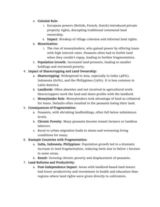 a. Colonial Rule:
i. European powers (British, French, Dutch) introduced private
property rights, disrupting traditional communal land
ownership.
ii. Impact: Breakup of village cohesion and informal land rights.
b. Monetization:
i. The rise of moneylenders, who gained power by offering loans
with high interest rates. Peasants often had to forfeit land
when they couldn’t repay, leading to further fragmentation.
c. Population Growth: Increased land pressure, leading to smaller
holdings and worsened poverty.
4. Impact of Sharecropping and Land Ownership:
a. Sharecropping: Widespread in Asia, especially in India (48%),
Indonesia (60%), and the Philippines (79%). It is less common in
Latin America.
b. Landlords: Often absentee and not involved in agricultural work.
Sharecroppers work the land and share profits with the landlord.
c. Moneylender Role: Moneylenders took advantage of land as collateral
for loans. Defaults often resulted in the peasants losing their land.
5. Consequences of Fragmentation:
a. Peasants, with shrinking landholdings, often fall below subsistence
levels.
b. Chronic Poverty: Many peasants become tenant farmers or landless
laborers.
c. Rural to urban migration leads to slums and worsening living
conditions for many.
6. Example Countries with Fragmentation:
a. India, Indonesia, Philippines: Population growth led to a dramatic
increase in land fragmentation, reducing farm size to below 1 hectare
in some areas.
b. Result: Growing chronic poverty and displacement of peasants.
7. Land Reforms and Productivity:
a. Post-Independence Impact: Areas with landlord-based land tenure
had lower productivity and investment in health and education than
regions where land rights were given directly to cultivators.
 