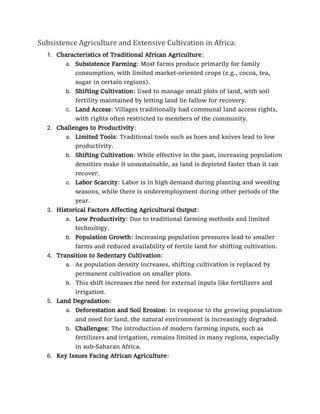 Subsistence Agriculture and Extensive Cultivation in Africa:
1. Characteristics of Traditional African Agriculture:
a. Subsistence Farming: Most farms produce primarily for family
consumption, with limited market-oriented crops (e.g., cocoa, tea,
sugar in certain regions).
b. Shifting Cultivation: Used to manage small plots of land, with soil
fertility maintained by letting land lie fallow for recovery.
c. Land Access: Villages traditionally had communal land access rights,
with rights often restricted to members of the community.
2. Challenges to Productivity:
a. Limited Tools: Traditional tools such as hoes and knives lead to low
productivity.
b. Shifting Cultivation: While effective in the past, increasing population
densities make it unsustainable, as land is depleted faster than it can
recover.
c. Labor Scarcity: Labor is in high demand during planting and weeding
seasons, while there is underemployment during other periods of the
year.
3. Historical Factors Affecting Agricultural Output:
a. Low Productivity: Due to traditional farming methods and limited
technology.
b. Population Growth: Increasing population pressures lead to smaller
farms and reduced availability of fertile land for shifting cultivation.
4. Transition to Sedentary Cultivation:
a. As population density increases, shifting cultivation is replaced by
permanent cultivation on smaller plots.
b. This shift increases the need for external inputs like fertilizers and
irrigation.
5. Land Degradation:
a. Deforestation and Soil Erosion: In response to the growing population
and need for land, the natural environment is increasingly degraded.
b. Challenges: The introduction of modern farming inputs, such as
fertilizers and irrigation, remains limited in many regions, especially
in sub-Saharan Africa.
6. Key Issues Facing African Agriculture:
 
