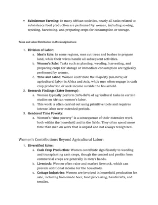 • Subsistence Farming: In many African societies, nearly all tasks related to
subsistence food production are performed by women, including sowing,
weeding, harvesting, and preparing crops for consumption or storage.
Tasks and Labor Distribution in African Agriculture:
1. Division of Labor:
a. Men's Role: In some regions, men cut trees and bushes to prepare
land, while their wives handle all subsequent activities.
b. Women's Role: Tasks such as planting, weeding, harvesting, and
preparing crops for storage or immediate consumption are typically
performed by women.
c. Time and Labor: Women contribute the majority (60-80%) of
agricultural labor in Africa and Asia, while men often engage in cash
crop production or seek income outside the household.
2. Research Findings (Ester Boserup):
a. Women typically perform 70%-80% of agricultural tasks in certain
studies on African women’s labor.
b. This work is often carried out using primitive tools and requires
intense labor over extended periods.
3. Gendered Time Poverty:
a. Women’s “time poverty” is a consequence of their extensive work
both within the household and in the fields. They often spend more
time than men on work that is unpaid and not always recognized.
Women's Contributions Beyond Agricultural Labor:
1. Diversified Roles:
a. Cash Crop Production: Women contribute significantly to weeding
and transplanting cash crops, though the control and profits from
commercial crops are generally in men’s hands.
b. Livestock: Women often raise and market livestock, which can
provide additional income for the household.
c. Cottage Industries: Women are involved in household production for
sale, including homemade beer, food processing, handicrafts, and
textiles.
 