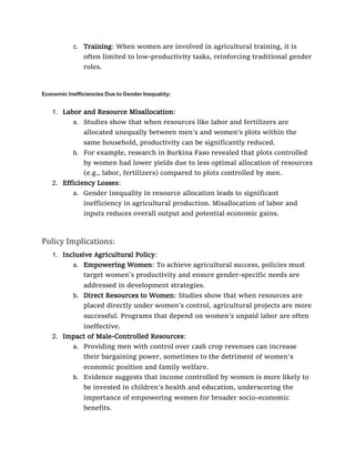 c. Training: When women are involved in agricultural training, it is
often limited to low-productivity tasks, reinforcing traditional gender
roles.
Economic Inefficiencies Due to Gender Inequality:
1. Labor and Resource Misallocation:
a. Studies show that when resources like labor and fertilizers are
allocated unequally between men’s and women’s plots within the
same household, productivity can be significantly reduced.
b. For example, research in Burkina Faso revealed that plots controlled
by women had lower yields due to less optimal allocation of resources
(e.g., labor, fertilizers) compared to plots controlled by men.
2. Efficiency Losses:
a. Gender inequality in resource allocation leads to significant
inefficiency in agricultural production. Misallocation of labor and
inputs reduces overall output and potential economic gains.
Policy Implications:
1. Inclusive Agricultural Policy:
a. Empowering Women: To achieve agricultural success, policies must
target women’s productivity and ensure gender-specific needs are
addressed in development strategies.
b. Direct Resources to Women: Studies show that when resources are
placed directly under women’s control, agricultural projects are more
successful. Programs that depend on women’s unpaid labor are often
ineffective.
2. Impact of Male-Controlled Resources:
a. Providing men with control over cash crop revenues can increase
their bargaining power, sometimes to the detriment of women’s
economic position and family welfare.
b. Evidence suggests that income controlled by women is more likely to
be invested in children’s health and education, underscoring the
importance of empowering women for broader socio-economic
benefits.
 