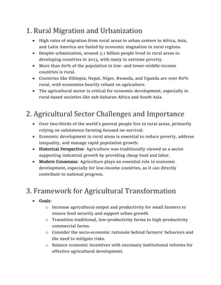 1. Rural Migration and Urbanization
• High rates of migration from rural areas to urban centers in Africa, Asia,
and Latin America are fueled by economic stagnation in rural regions.
• Despite urbanization, around 3.1 billion people lived in rural areas in
developing countries in 2013, with many in extreme poverty.
• More than 60% of the population in low- and lower-middle-income
countries is rural.
• Countries like Ethiopia, Nepal, Niger, Rwanda, and Uganda are over 80%
rural, with economies heavily reliant on agriculture.
• The agricultural sector is critical for economic development, especially in
rural-based societies like sub-Saharan Africa and South Asia.
2. Agricultural Sector Challenges and Importance
• Over two-thirds of the world’s poorest people live in rural areas, primarily
relying on subsistence farming focused on survival.
• Economic development in rural areas is essential to reduce poverty, address
inequality, and manage rapid population growth.
• Historical Perspective: Agriculture was traditionally viewed as a sector
supporting industrial growth by providing cheap food and labor.
• Modern Consensus: Agriculture plays an essential role in economic
development, especially for low-income countries, as it can directly
contribute to national progress.
3. Framework for Agricultural Transformation
• Goals:
o Increase agricultural output and productivity for small farmers to
ensure food security and support urban growth.
o Transition traditional, low-productivity farms to high-productivity
commercial farms.
o Consider the socio-economic rationale behind farmers’ behaviors and
the need to mitigate risks.
o Balance economic incentives with necessary institutional reforms for
effective agricultural development.
 