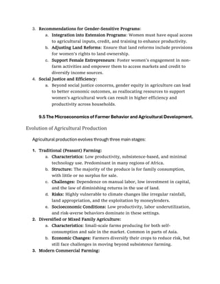 3. Recommendations for Gender-Sensitive Programs:
a. Integration into Extension Programs: Women must have equal access
to agricultural inputs, credit, and training to enhance productivity.
b. Adjusting Land Reforms: Ensure that land reforms include provisions
for women’s rights to land ownership.
c. Support Female Entrepreneurs: Foster women's engagement in non-
farm activities and empower them to access markets and credit to
diversify income sources.
4. Social Justice and Efficiency:
a. Beyond social justice concerns, gender equity in agriculture can lead
to better economic outcomes, as reallocating resources to support
women’s agricultural work can result in higher efficiency and
productivity across households.
9.5 The Microeconomics of Farmer Behavior and Agricultural Development.
Evolution of Agricultural Production
Agricultural production evolves through three main stages:
1. Traditional (Peasant) Farming:
a. Characteristics: Low productivity, subsistence-based, and minimal
technology use. Predominant in many regions of Africa.
b. Structure: The majority of the produce is for family consumption,
with little or no surplus for sale.
c. Challenges: Dependence on manual labor, low investment in capital,
and the law of diminishing returns in the use of land.
d. Risks: Highly vulnerable to climate changes like irregular rainfall,
land appropriation, and the exploitation by moneylenders.
e. Socioeconomic Conditions: Low productivity, labor underutilization,
and risk-averse behaviors dominate in these settings.
2. Diversified or Mixed Family Agriculture:
a. Characteristics: Small-scale farms producing for both self-
consumption and sale in the market. Common in parts of Asia.
b. Economic Changes: Farmers diversify their crops to reduce risk, but
still face challenges in moving beyond subsistence farming.
3. Modern Commercial Farming:
 