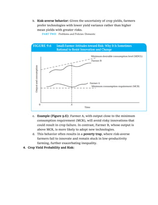 b. Risk-averse behavior: Given the uncertainty of crop yields, farmers
prefer technologies with lower yield variance rather than higher
mean yields with greater risks.
c. Example (Figure 9.6): Farmer A, with output close to the minimum
consumption requirement (MCR), will avoid risky innovations that
could result in crop failure. In contrast, Farmer B, whose output is
above MCR, is more likely to adopt new technologies.
d. This behavior often results in a poverty trap, where risk-averse
farmers fail to innovate and remain stuck in low-productivity
farming, further exacerbating inequality.
4. Crop Yield Probability and Risk:
 